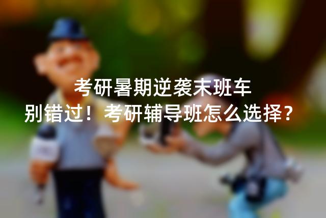 考研暑期逆袭末班车,别错过!考研辅导班怎么选择?